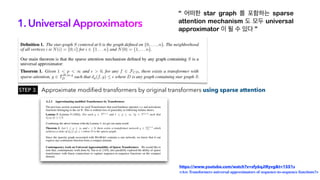 1. Universal Approximators
“ 어떠한 star graph 를 포함하는 sparse
attention mechanism 도 모두 universal
approximator 이 될 수 있다 ”
Approximate modified transformers by original transformers using sparse attention
https://www.youtube.com/watch?v=sfy6qJIRyvg&t=1551s
<Are Transformers universal approximators of sequence-to-sequence functions?>
STEP 3.
 