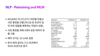 NLP - Pretraining and MLM
• BIGBIRD 의 ITC/ETC 버전을 만들고
사전 훈련을 진행 (마스킹 된 토큰의 임
의 하위 집합을 예측하는 작업이 포함)
• 사전 훈련을 위해 4개의 표준 데이터 셋
을 사용
• 배치 크기는 32-64로 설정
• 문서 최대 길이는 512 토큰에서
4096 토큰으로 증가
 