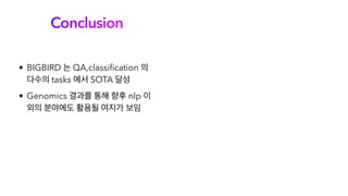 Conclusion
• BIGBIRD 는 QA,classification 의
다수의 tasks 에서 SOTA 달성
• Genomics 결과를 통해 향후 nlp 이
외의 분야에도 활용될 여지가 보임
 