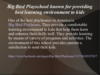 Big Bird Playschool known for providing
best learning environment to kids
One of the best playhouses in America is
Big Bird Playhouse. They provide a comfortable
learning environment to kids that help them learn
and enhance their skills well. They provide learning
by means of variety of programs and activities. The
environment of this school provides parents a
satisfaction to send their kids.
https://www.facebook.com/pages/Big-Bird-Playhouse/113710105327437
 