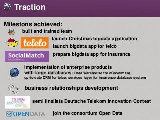 Traction
Milestons achieved:
launch Christmas bigdata application
built and trained team
Implementation of enterprise products
with large databases: Data Warehouse for eGoverment,
up-to-date CRM for telco, services layer for insurence database system
join the consortium Open Data
launch bigdata app for telco
prepare bigdata app for insurance
business relationships development
semi finalists Deutsche Telekom Innovation Contest
 
