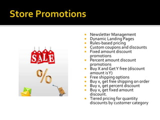  Newsletter Management 
 Dynamic Landing Pages 
 Rules-based pricing 
 Custom coupons and discounts 
 Fixed amount discount 
promotions 
 Percent amount discount 
promotions 
 Buy X and Get Y free (discount 
amount is Y) 
 Free shipping options 
 Buy x, get free shipping on order 
 Buy x, get percent discount 
 Buy x, get fixed amount 
discount. 
 Tiered pricing for quantity 
discounts by customer category 
 