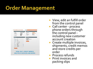  View, edit an fulfill order 
from the control panel 
 Call center - process 
phone orders through 
the control panel - 
including new customer 
account creation 
 Create multiple invoices, 
shipments, credit memos 
and store credits per 
order 
 Process refunds 
 Print invoices and 
packing slips 
 