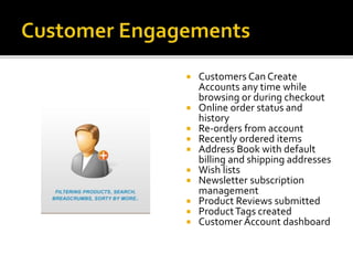  Customers Can Create 
Accounts any time while 
browsing or during checkout 
 Online order status and 
history 
 Re-orders from account 
 Recently ordered items 
 Address Book with default 
billing and shipping addresses 
 Wish lists 
 Newsletter subscription 
management 
 Product Reviews submitted 
 Product Tags created 
 Customer Account dashboard 
 