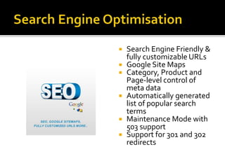  Search Engine Friendly & 
fully customizable URLs 
 Google Site Maps 
 Category, Product and 
Page-level control of 
meta data 
 Automatically generated 
list of popular search 
terms 
 Maintenance Mode with 
503 support 
 Support for 301 and 302 
redirects 
 