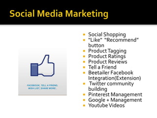 Social Shopping 
 "Like" “Recommend” 
button 
 Product Tagging 
 Product Ratings 
 Product Reviews 
 Tell a Friend 
 Beetailer Facebook 
Integration(Extension) 
 Twitter community 
building 
 Pinterest Management 
 Google + Management 
 Youtube Videos 
 