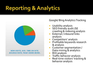 Google/ Bing Analytics Tracking 
 Usability analysis 
 SEO friendly audit /SE 
crawling & indexing analysis 
 External / inbound links 
analysis 
 Competitors’ analysis 
 Profitable keywords research 
& analysis 
 Customer segmentation / 
Data mining & analytics 
 ROI analysis 
 Traffic behavior analysis 
 Real-time visitors’ tracking & 
behavior analysis 
 