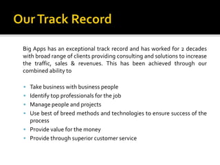Big Apps has an exceptional track record and has worked for 2 decades 
with broad range of clients providing consulting and solutions to increase 
the traffic, sales & revenues. This has been achieved through our 
combined ability to 
 Take business with business people 
 Identify top professionals for the job 
 Manage people and projects 
 Use best of breed methods and technologies to ensure success of the 
process 
 Provide value for the money 
 Provide through superior customer service 
 