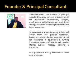 Umamaheswaran, our founder & principal 
consultant has over 20 years of experience in 
web application development, analysis, 
search engine optimization, user experience 
strategy and online marketing for small to mid 
size of businesses. 
He has expertise attract targeting visitors and 
convert them into qualified customers. 
Besides an in-depth domain expertise, He has 
rich experience in developing & running 
Ecommerce stores profitable as well develop 
Internet business strategy, planning & 
executions. 
He is passionate making Ecommerce stores 
more profitable. 
 