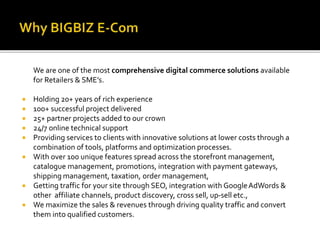 We are one of the most comprehensive digital commerce solutions available 
for Retailers & SME’s. 
 Holding 20+ years of rich experience 
 100+ successful project delivered 
 25+ partner projects added to our crown 
 24/7 online technical support 
 Providing services to clients with innovative solutions at lower costs through a 
combination of tools, platforms and optimization processes. 
 With over 100 unique features spread across the storefront management, 
catalogue management, promotions, integration with payment gateways, 
shipping management, taxation, order management, 
 Getting traffic for your site through SEO, integration with Google AdWords & 
other affiliate channels, product discovery, cross sell, up-sell etc., 
 We maximize the sales & revenues through driving quality traffic and convert 
them into qualified customers. 
 
