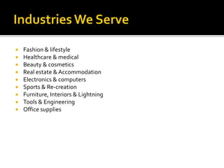  Fashion & lifestyle 
 Healthcare & medical 
 Beauty & cosmetics 
 Real estate & Accommodation 
 Electronics & computers 
 Sports & Re-creation 
 Furniture, Interiors & Lightning 
 Tools & Engineering 
 Office supplies 
 