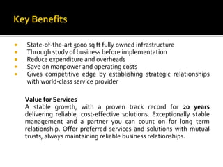 State-of-the-art 5000 sq ft fully owned infrastructure 
 Through study of business before implementation 
 Reduce expenditure and overheads 
 Save on manpower and operating costs 
 Gives competitive edge by establishing strategic relationships 
with world-class service provider 
Value for Services 
A stable growth, with a proven track record for 20 years 
delivering reliable, cost-effective solutions. Exceptionally stable 
management and a partner you can count on for long term 
relationship. Offer preferred services and solutions with mutual 
trusts, always maintaining reliable business relationships. 
 