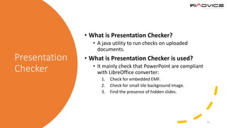 Presentation
Checker
• What is Presentation Checker?
• A java utility to run checks on uploaded
documents.
• What is Presentation Checker is used?
• It mainly check that PowerPoint are compliant
with LibreOffice converter:
1. Check for embedded EMF.
2. Check for small tile background image.
3. Find the presence of hidden slides.
15
 