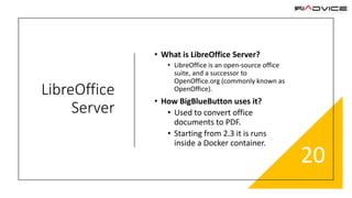 LibreOffice
Server
• What is LibreOffice Server?
• LibreOffice is an open-source office
suite, and a successor to
OpenOffice.org (commonly known as
OpenOffice).
• How BigBlueButton uses it?
• Used to convert office
documents to PDF.
• Starting from 2.3 it is runs
inside a Docker container.
20
 