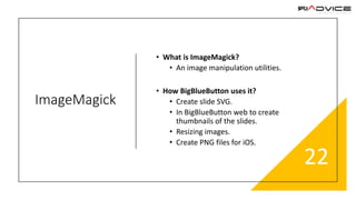 ImageMagick
• What is ImageMagick?
• An image manipulation utilities.
• How BigBlueButton uses it?
• Create slide SVG.
• In BigBlueButton web to create
thumbnails of the slides.
• Resizing images.
• Create PNG files for iOS.
22
 