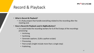 Record & Playback
• What is Record & Playback?
• It is Ruby project that handle everything related to the recording after the
meeting end.
• How is Record & Playback used in BigBlueButton?
• It is used inside the recording workers for 6 of the 8 steps of the recordings
processing:
• Archiving.
• Sanitizing.
• Generate captions. (Calls a python scripts)
• Processing.
• Post-scripts (might include more than a single step)
• Publishing.
 