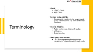 Terminology
• Client:
• HTML5 Client.
• Web Client.
• Server components:
• Components running in the server, most
of the times without any front-end direct
feedback.
• Media streams:
• Audio conference, listen only audio.
• Webcams.
• Screensharing.
• Messages / Data streams:
• Data exchanged between the server
components in json format through redis.
3
 