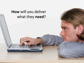 How will you deliver
  what they need?
 