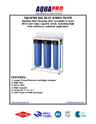 AQUAPRO BIG BLUE JUMBO FILTER
Big Blue filter housing offer versatility to meet
All of your large capacity needs, including high
Flow and heavy sediment application
FEATURES:-
1. Longer Period Between cartridges changes
2. High Flow
3. Heavy Duty
4. High Capacity
5. In/out let 1’’ or 1½’’
6. with Frame or With out frame
www.aquaprouae.com info@aquaprouae.com
 