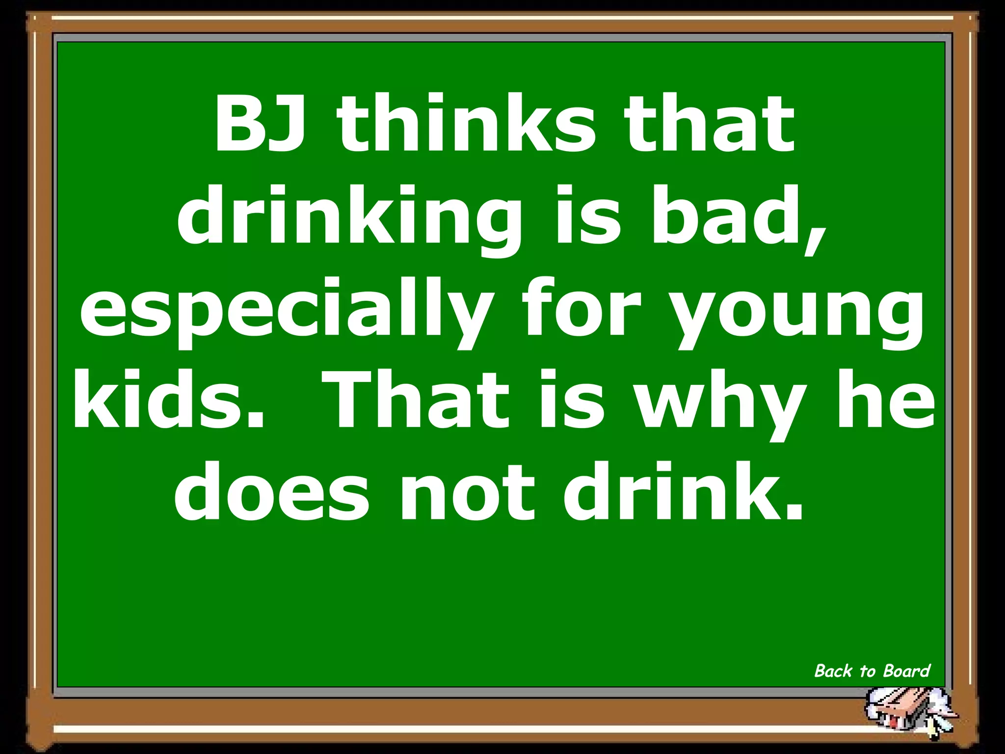 BJ thinks that drinking is bad, especially for young kids.  That is why he does not drink.  Back to Board 