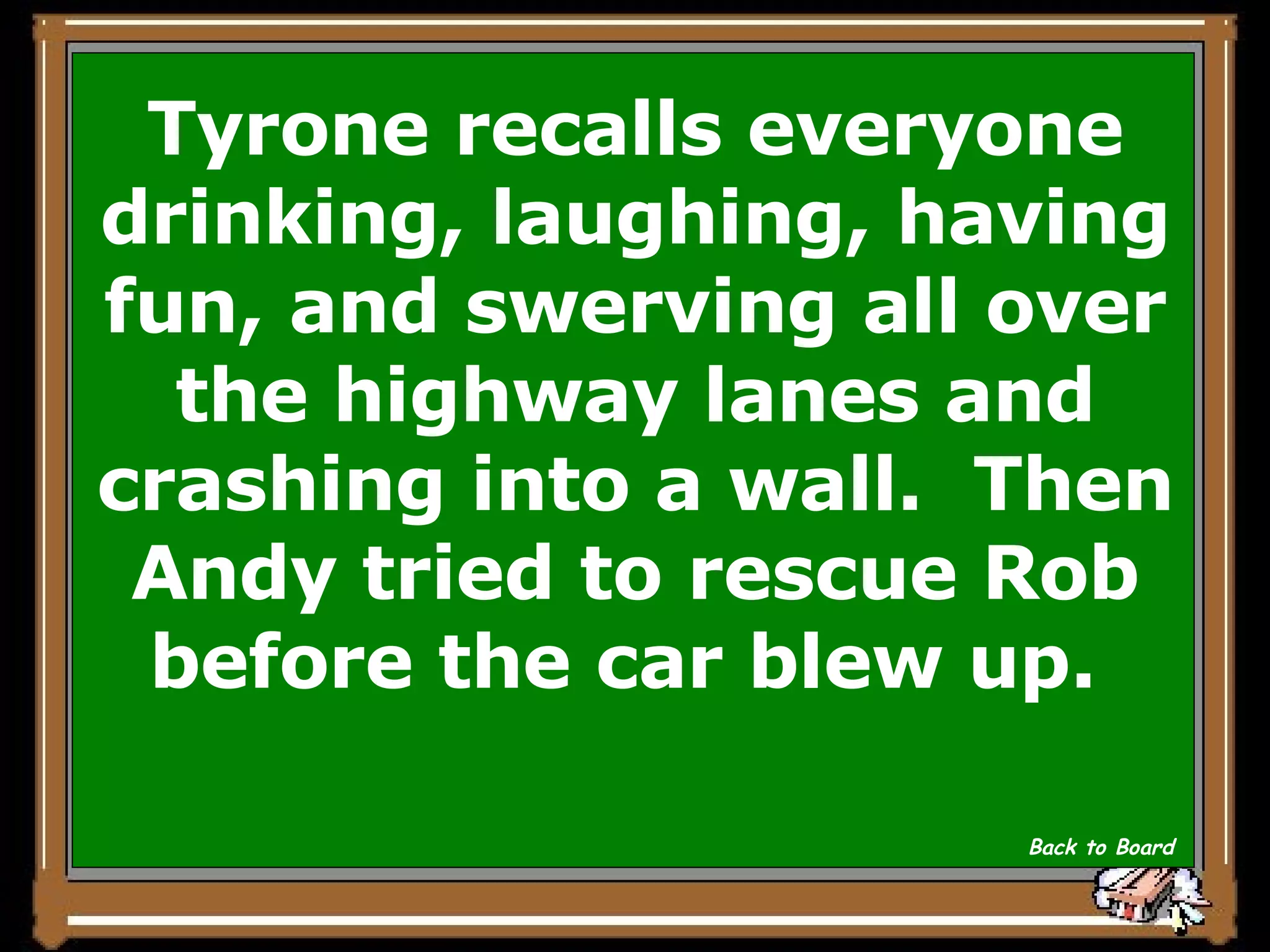 Tyrone recalls everyone drinking, laughing, having fun, and swerving all over the highway lanes and crashing into a wall.  Then Andy tried to rescue Rob before the car blew up.  Back to Board 