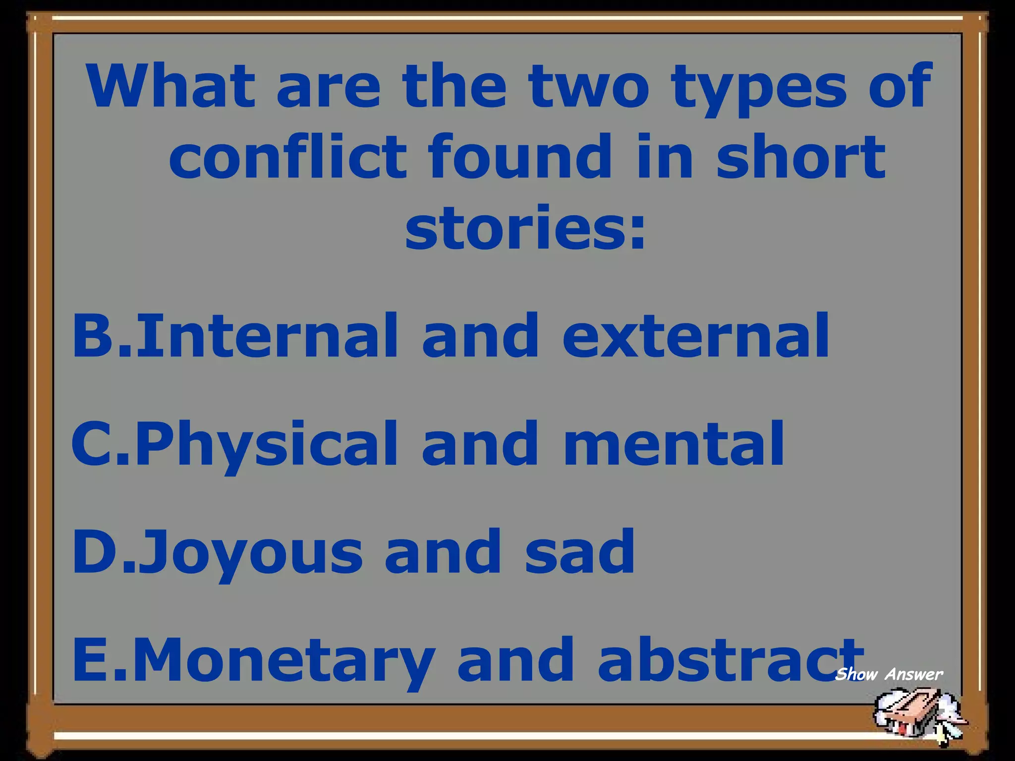 What are the two types of conflict found in short stories: Internal and external Physical and mental Joyous and sad Monetary and abstract Show Answer 