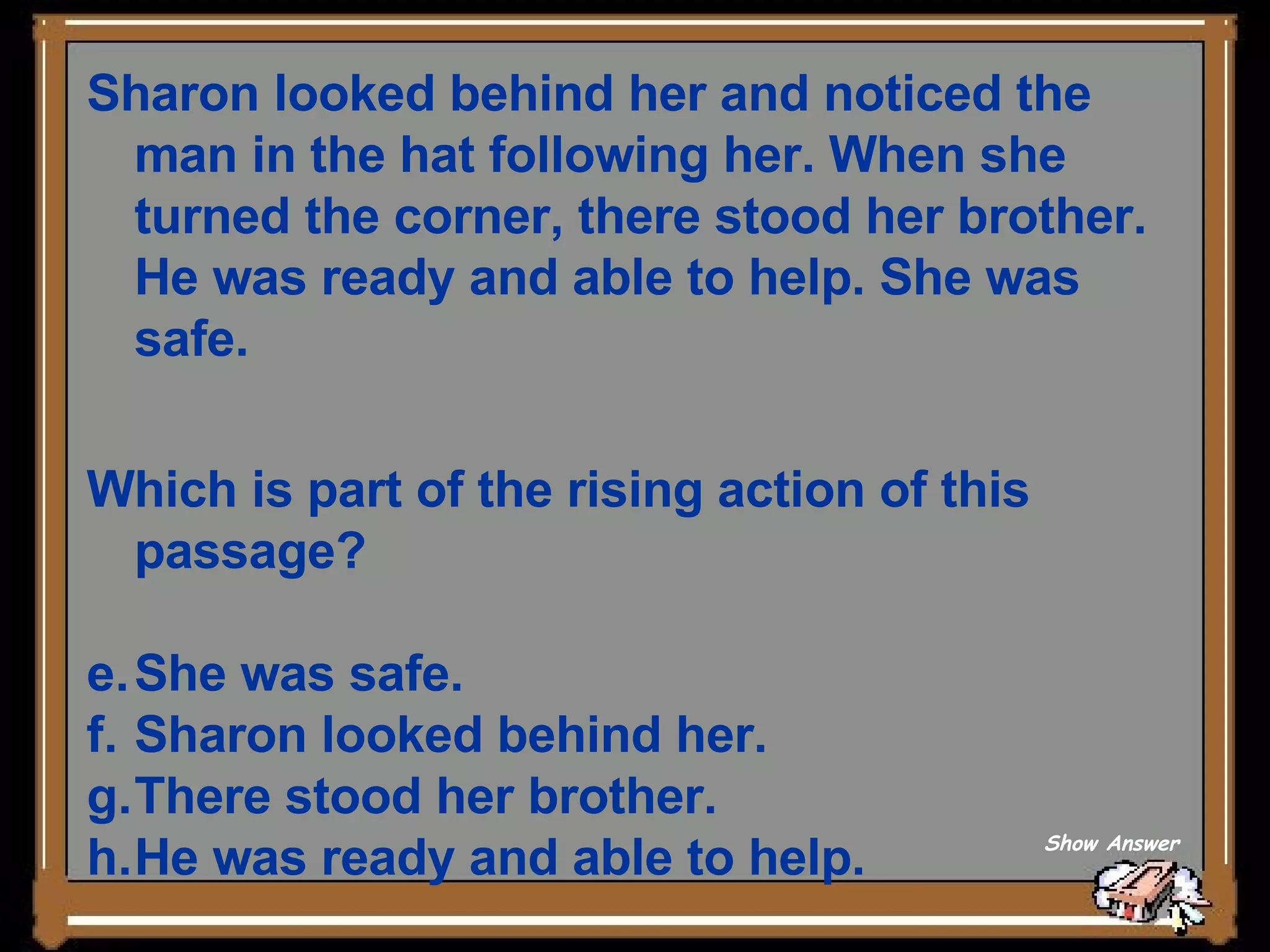 Sharon looked behind her and noticed the man in the hat following her. When she turned the corner, there stood her brother. He was ready and able to help. She was safe. Which is part of the rising action of this passage? She was safe. Sharon looked behind her. There stood her brother. He was ready and able to help. Show Answer 