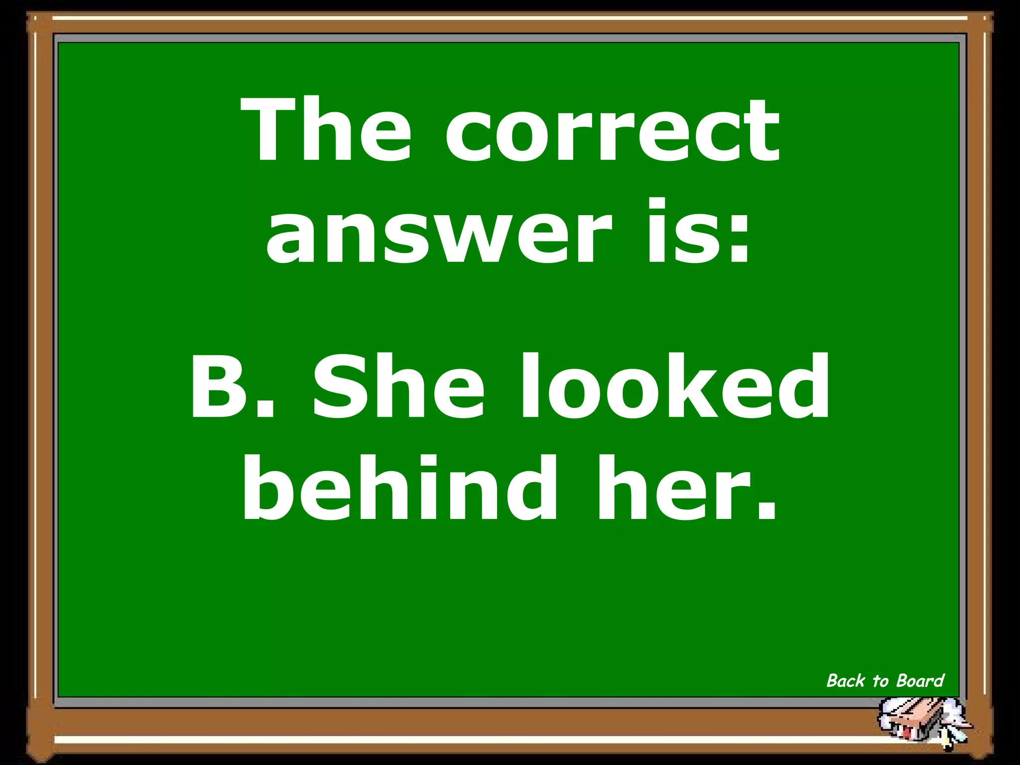 The correct answer is: B. She looked behind her. Back to Board 