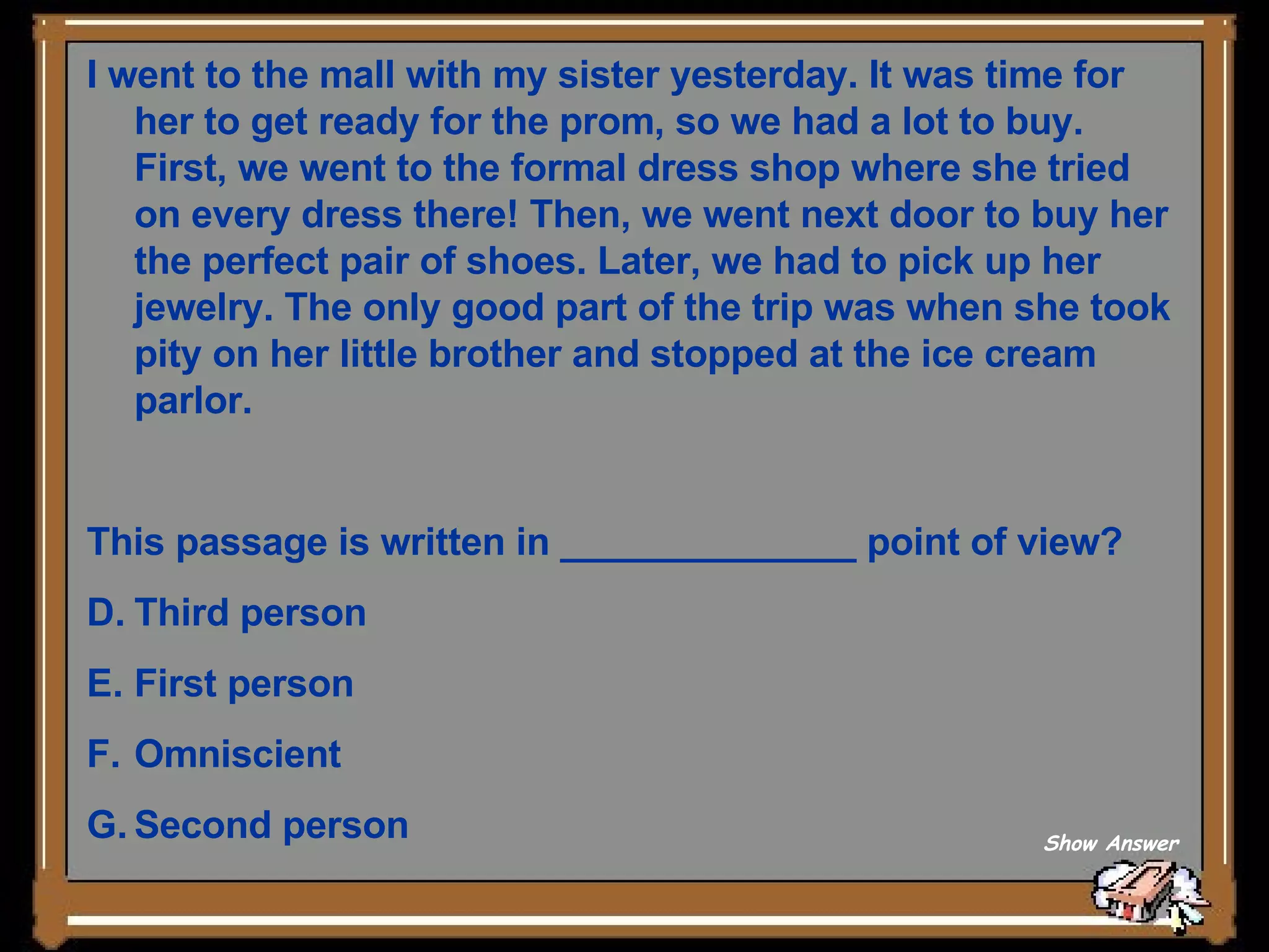 I went to the mall with my sister yesterday. It was time for her to get ready for the prom, so we had a lot to buy. First, we went to the formal dress shop where she tried on every dress there! Then, we went next door to buy her the perfect pair of shoes. Later, we had to pick up her jewelry. The only good part of the trip was when she took pity on her little brother and stopped at the ice cream parlor. This passage is written in ______________ point of view?   Third person   First person   Omniscient   Second person Show Answer 