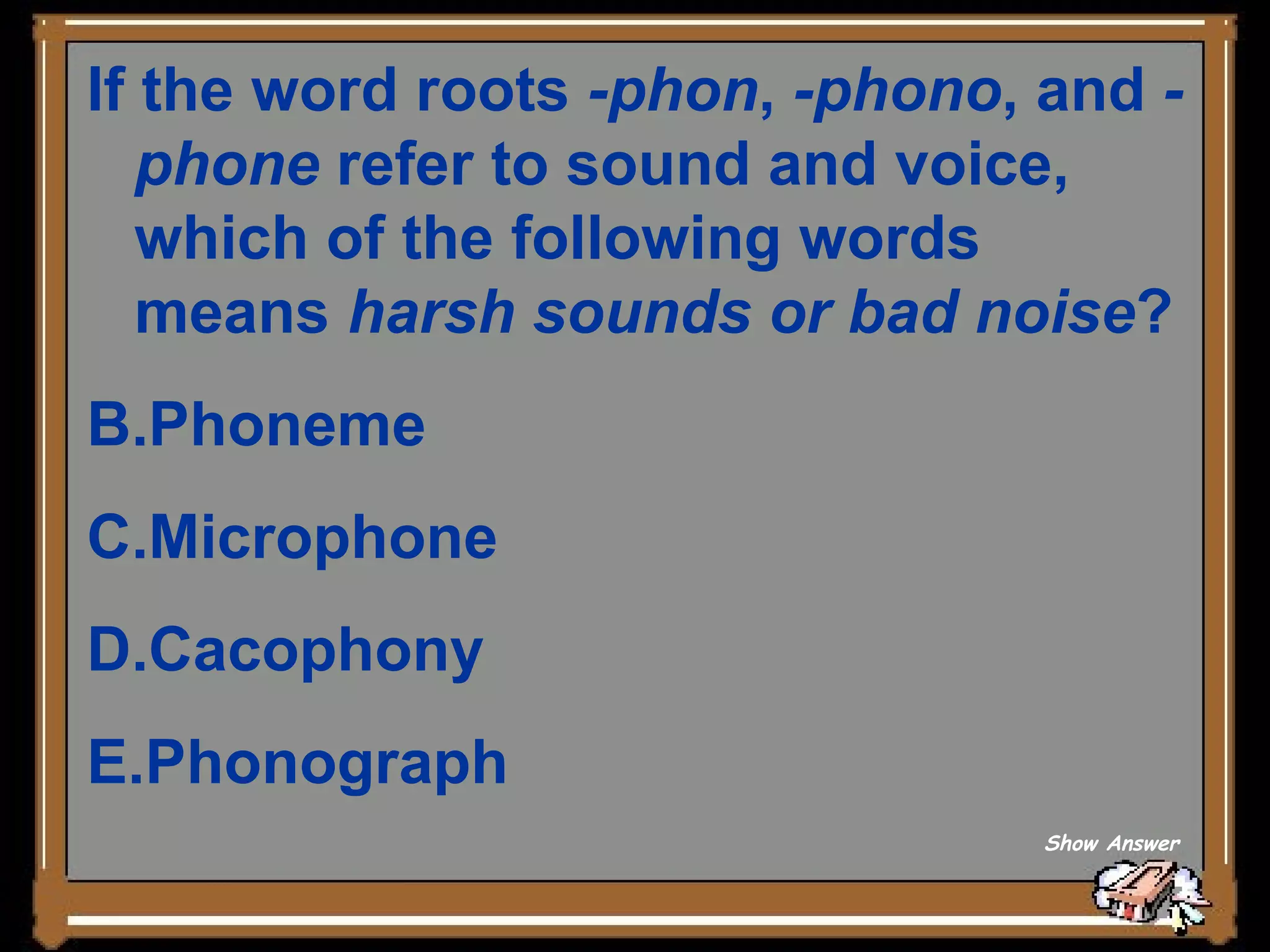 If the word roots  -phon ,  -phono , and  -phone  refer to sound and voice, which of the following words means  harsh sounds or bad noise ? Phoneme   Microphone   Cacophony   Phonograph  Show Answer 