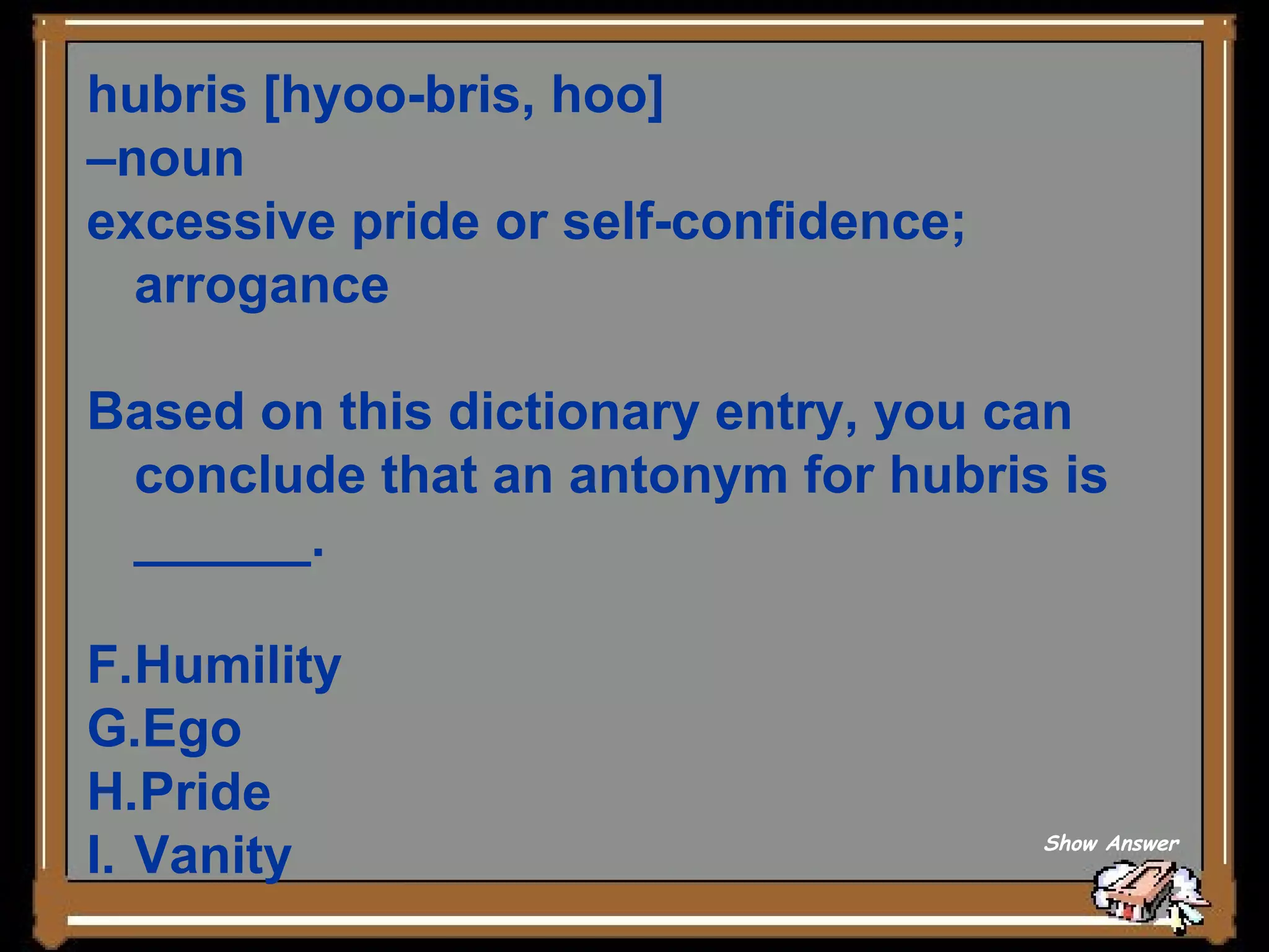 hubris [hyoo-bris, hoo]  – noun  excessive pride or self-confidence; arrogance Based on this dictionary entry, you can conclude that an antonym for hubris is ______. Humility Ego Pride Vanity Show Answer 