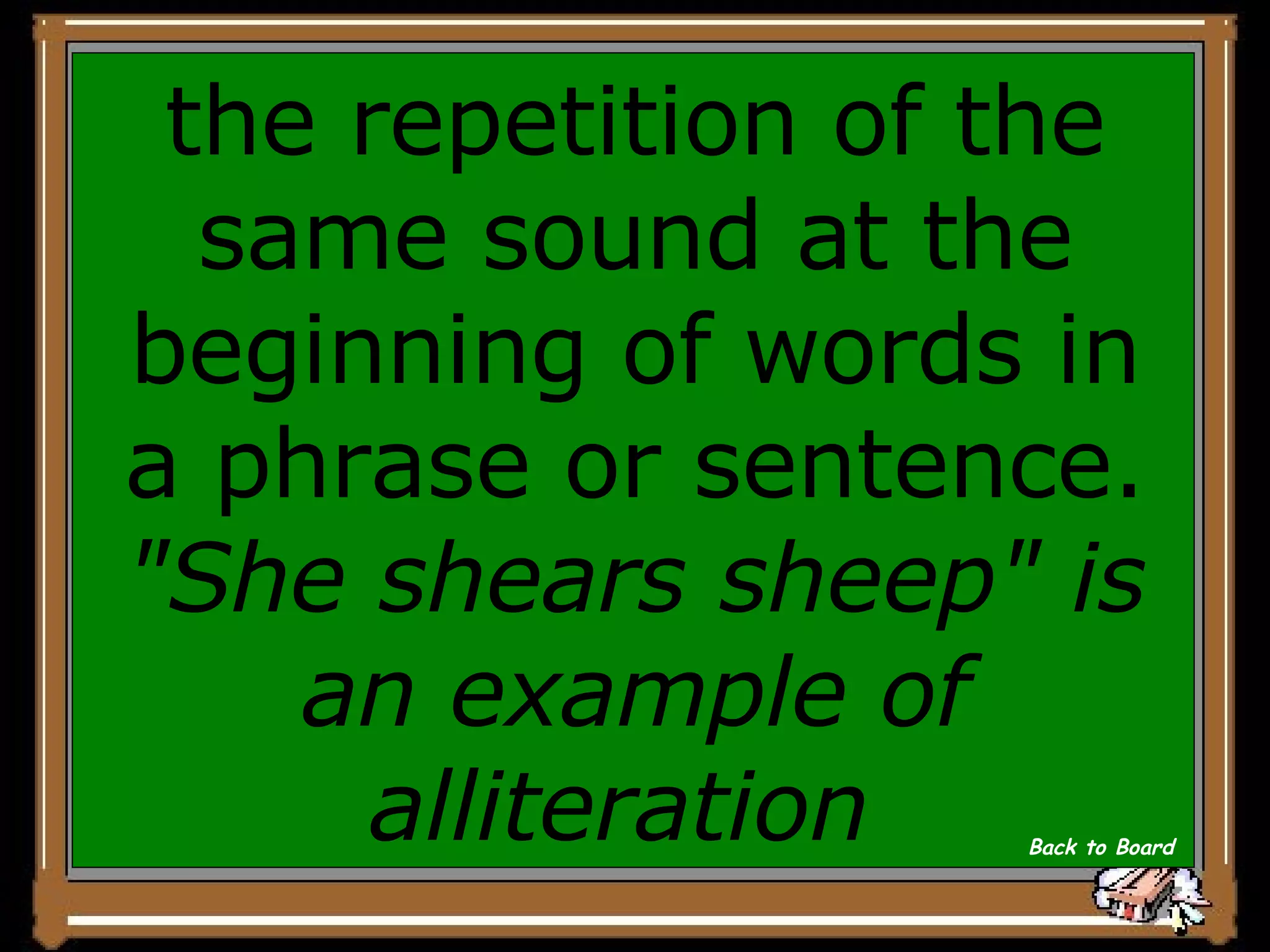 the repetition of the same sound at the beginning of words in a phrase or sentence.  &quot;She shears sheep&quot; is an example of alliteration   Back to Board 
