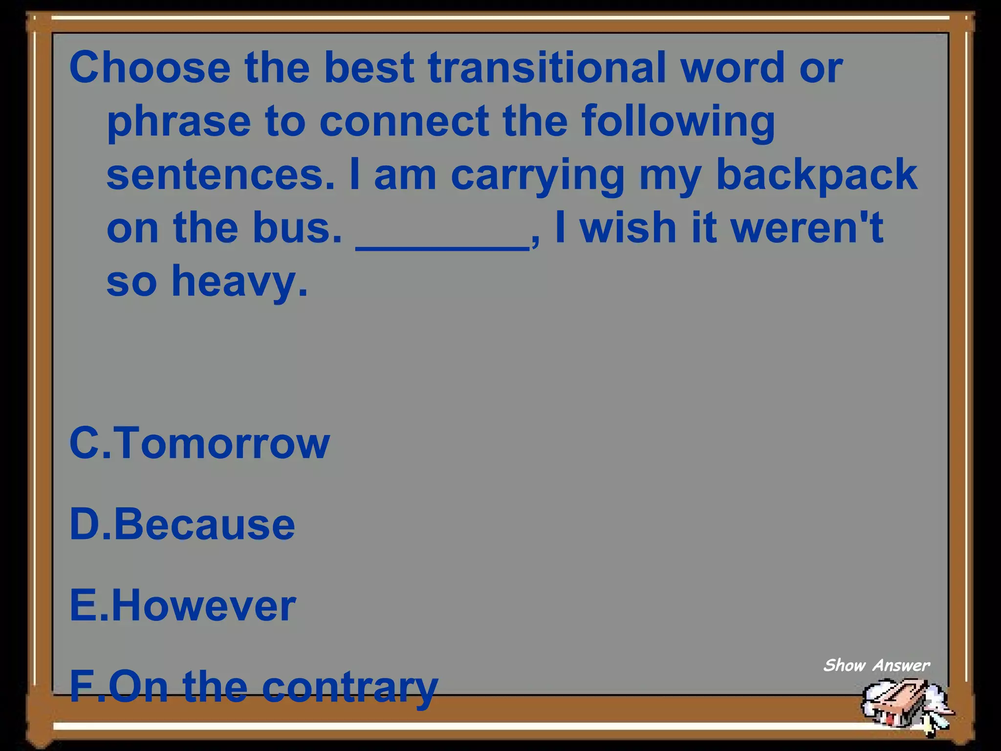 Choose the best transitional word or phrase to connect the following sentences. I am carrying my backpack on the bus. _______, I wish it weren't so heavy. Tomorrow   Because   However   On the contrary Show Answer 