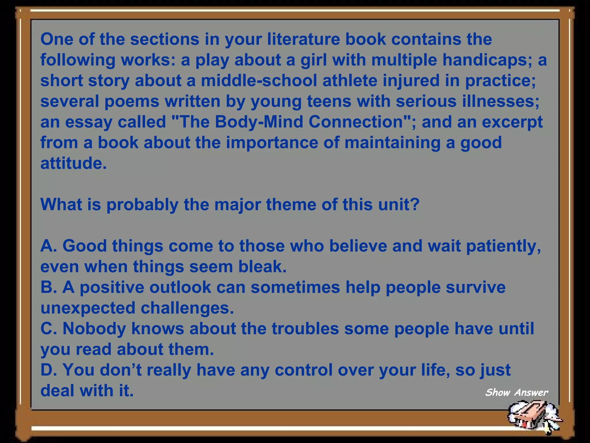 One of the sections in your literature book contains the following works: a play about a girl with multiple handicaps; a short story about a middle-school athlete injured in practice; several poems written by young teens with serious illnesses; an essay called &quot;The Body-Mind Connection&quot;; and an excerpt from a book about the importance of maintaining a good attitude. What is probably the major theme of this unit? A. Good things come to those who believe and wait patiently, even when things seem bleak. B. A positive outlook can sometimes help people survive unexpected challenges. C. Nobody knows about the troubles some people have until you read about them. D. You don’t really have any control over your life, so just deal with it. Show Answer 