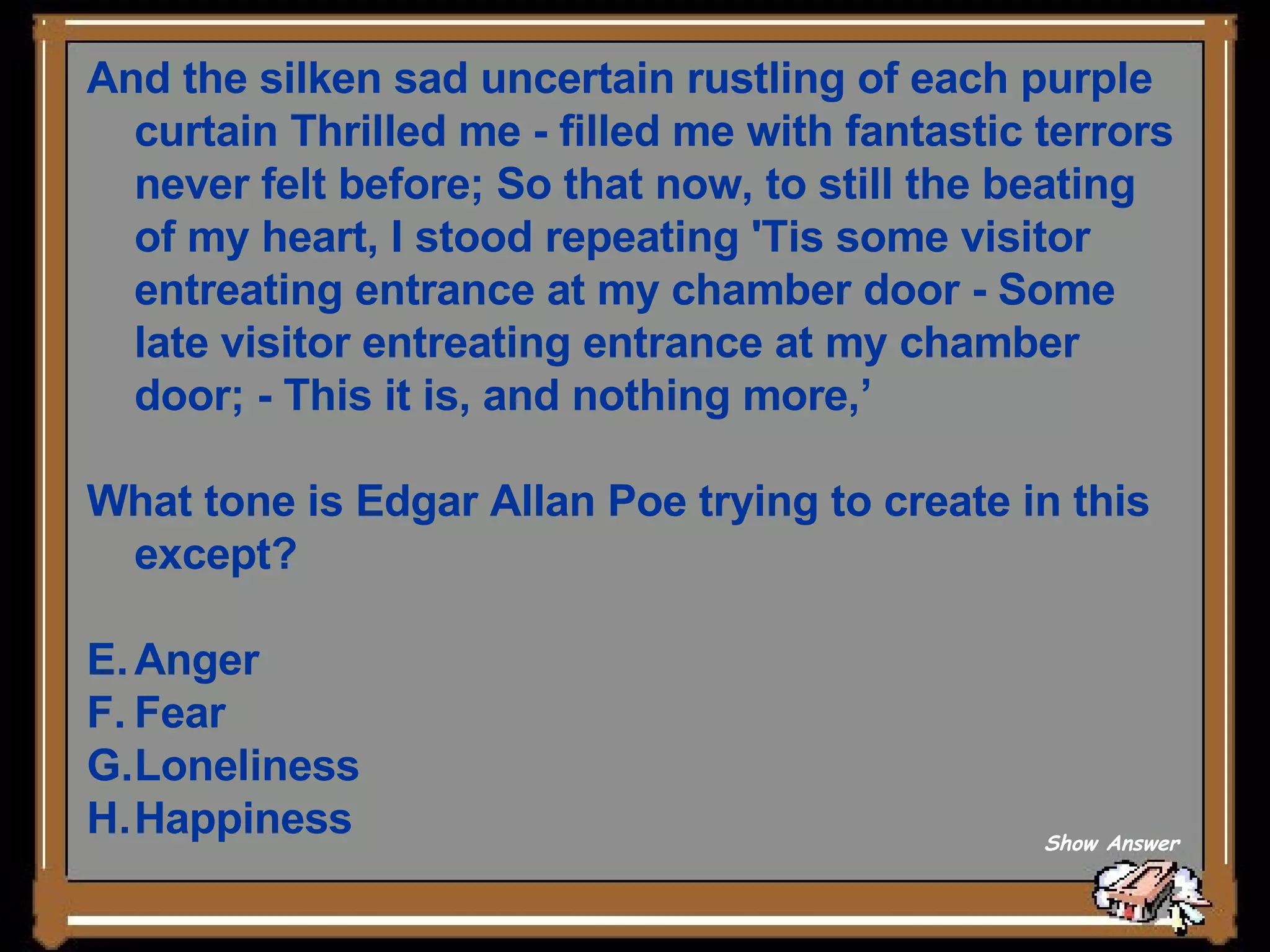 And the silken sad uncertain rustling of each purple curtain Thrilled me - filled me with fantastic terrors never felt before; So that now, to still the beating of my heart, I stood repeating 'Tis some visitor entreating entrance at my chamber door - Some late visitor entreating entrance at my chamber door; - This it is, and nothing more,’ What tone is Edgar Allan Poe trying to create in this except? Anger Fear Loneliness Happiness Show Answer 