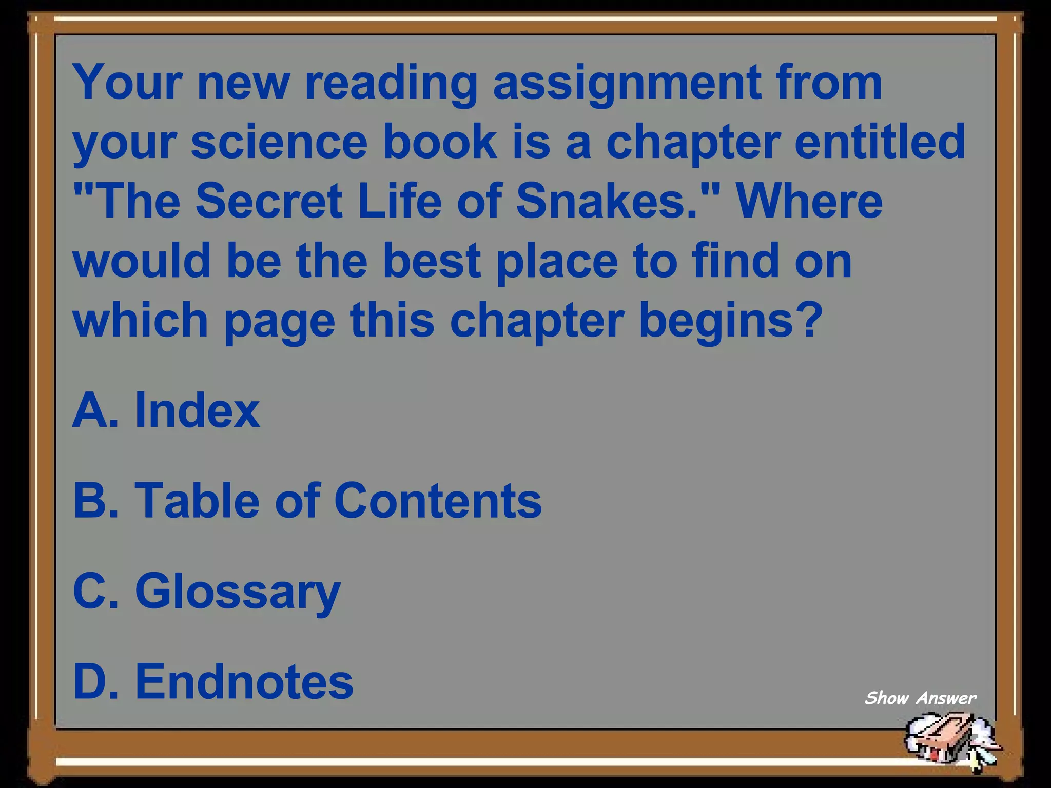 Your new reading assignment from your science book is a chapter entitled &quot;The Secret Life of Snakes.&quot; Where would be the best place to find on which page this chapter begins?  A. Index   B. Table of Contents   C. Glossary   D. Endnotes Show Answer 