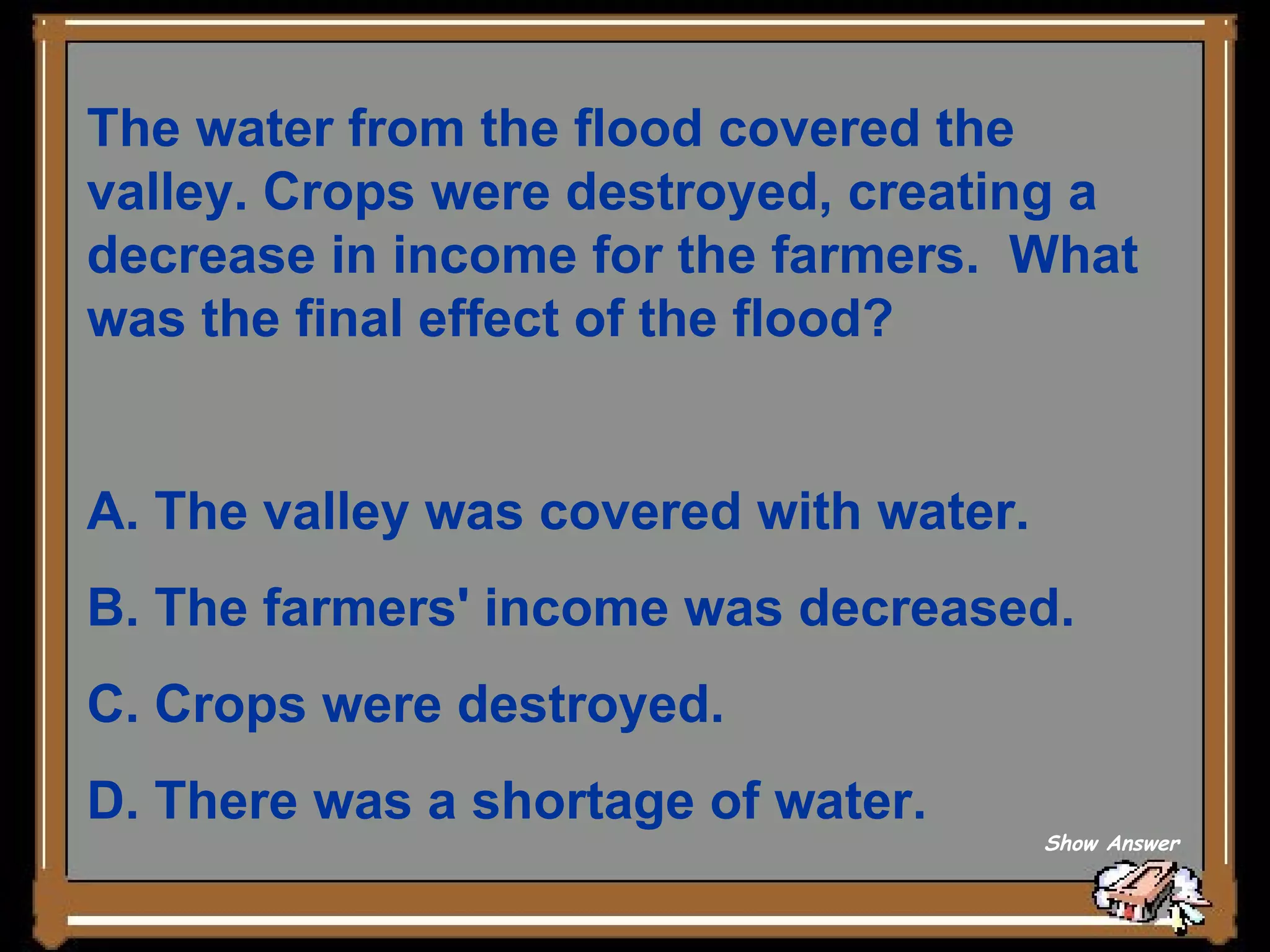 The water from the flood covered the valley. Crops were destroyed, creating a decrease in income for the farmers.  What was the final effect of the flood? A. The valley was covered with water.   B. The farmers' income was decreased.    C. Crops were destroyed.   D. There was a shortage of water. Show Answer 
