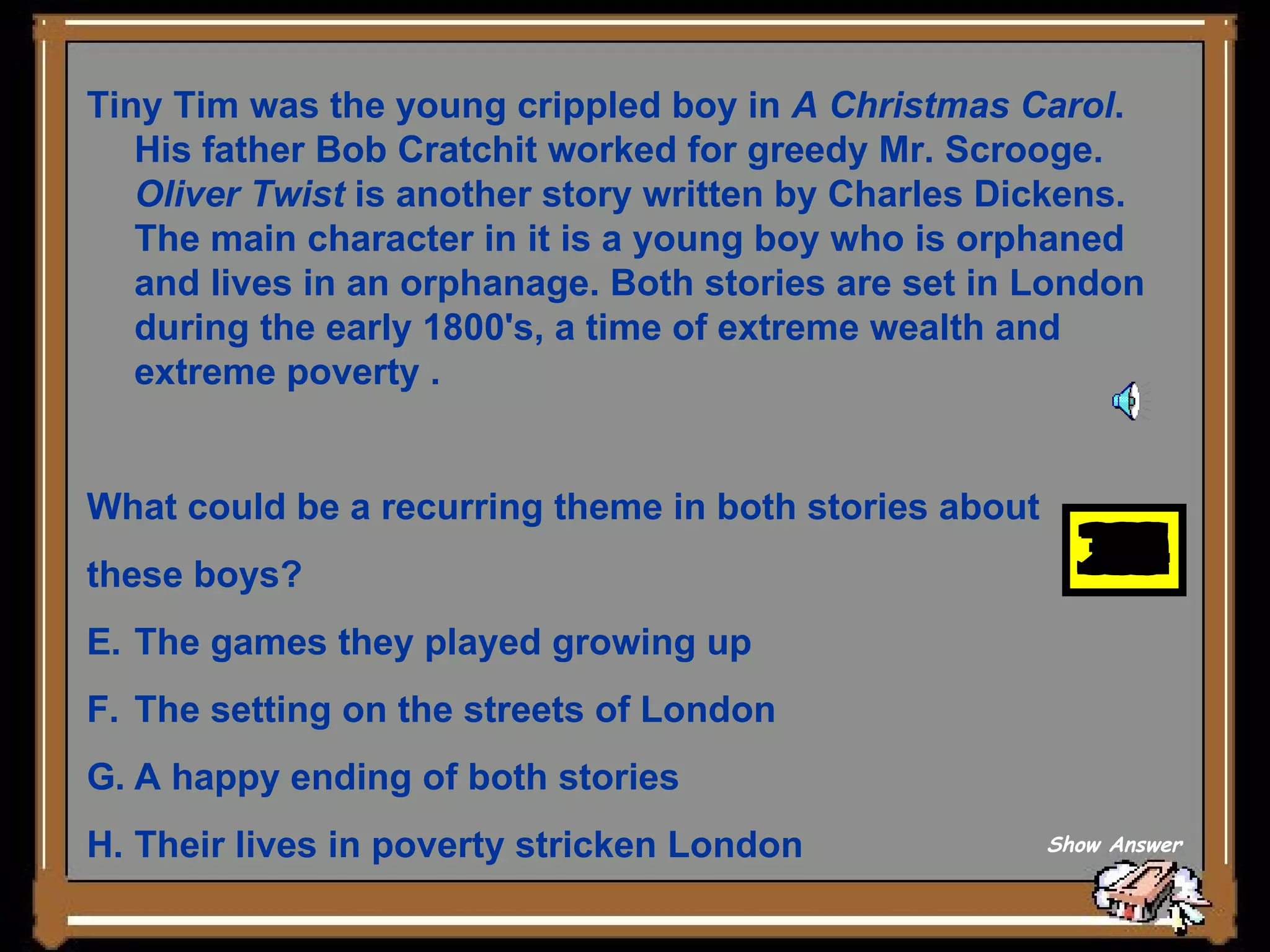 Tiny Tim was the young crippled boy in  A Christmas Carol . His father Bob Cratchit worked for greedy Mr. Scrooge.  Oliver Twist  is another story written by Charles Dickens. The main character in it is a young boy who is orphaned and lives in an orphanage. Both stories are set in London during the early 1800's, a time of extreme wealth and extreme poverty .  What could be a recurring theme in both stories about  these boys?        The games they played growing up   The setting on the streets of London   A happy ending of both stories   Their lives in poverty stricken London Show Answer 30 29 28 27 26 25 24 23 22 21 20 19 18 17 16 15 14 13 12 11 10 9 8 7 6 5 4 3 2 1 