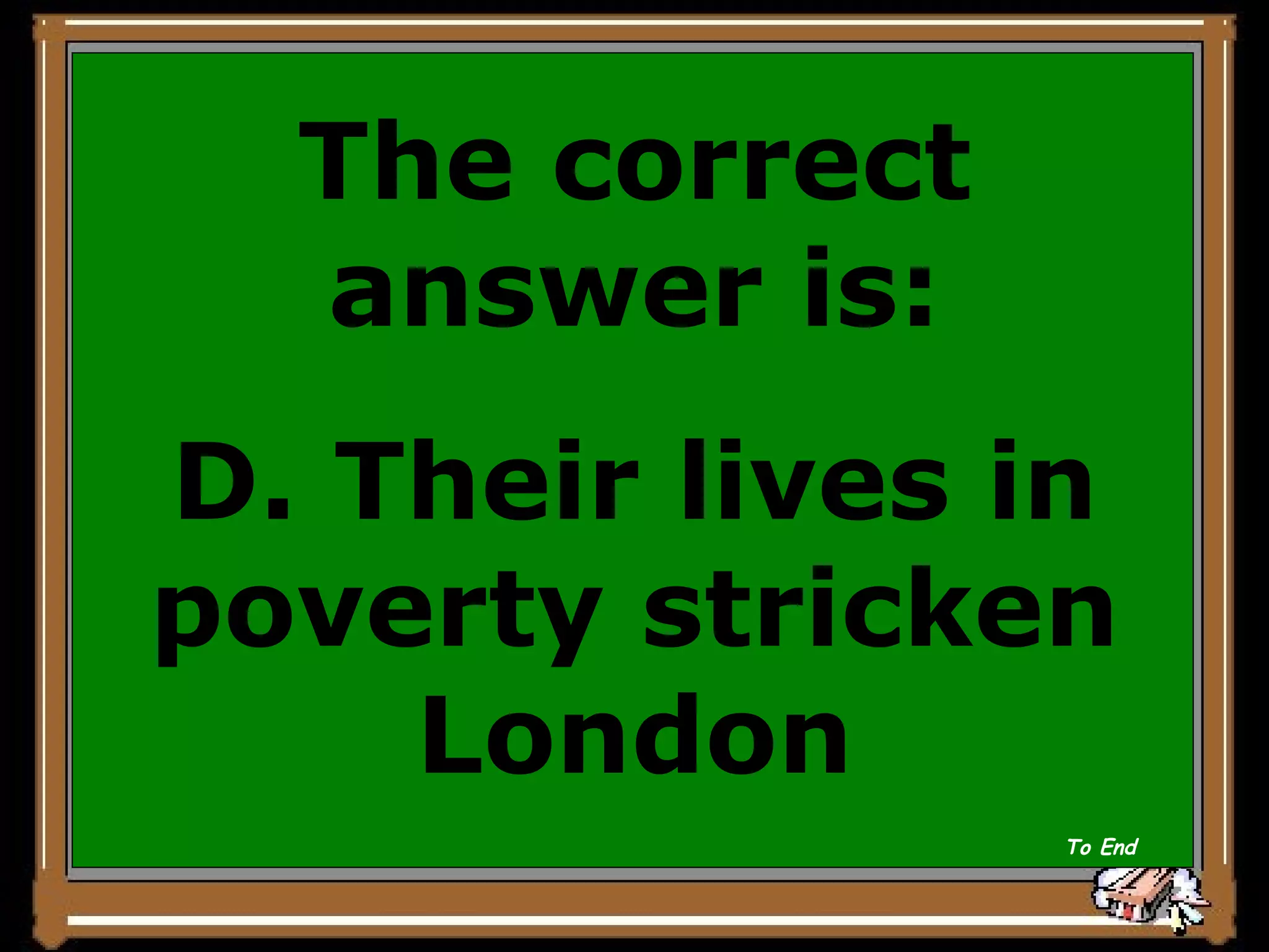 The correct answer is: D. Their lives in poverty stricken London To End 