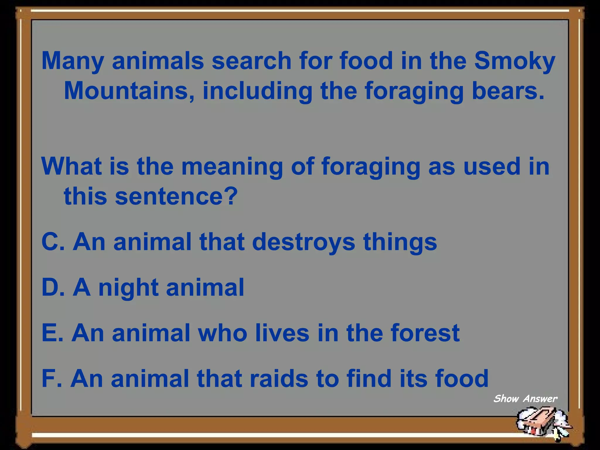 Many animals search for food in the Smoky Mountains, including the foraging bears.  What is the meaning of foraging as used in this sentence?  An animal that destroys things   A night animal  An animal who lives in the forest   An animal that raids to find its food Show Answer 