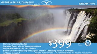 VICTORIA FALLS, ZIMBABWE
Victoria Falls Safari Lodge
Standard Room with All Accommodation's
Daily Breakfast for 2 w/ Two Dinners
Sunset Cruise Overlooking the Largest Sheet of Cascading Water in the World
All Taxes Included
per
Person
Airfare not Included : All prices based on double occupancy
4 DAYS, 3 NIGHTS
200
 
