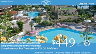 HALKIDIKI, GREECE
5 Star Aegean Melathron Hotel & Spa
Magnificent View of the Aegean Sea
Daily Breakfast and Dinner Included
Complimentary Spa Treatment & 50% Off All Others
per
Person
Airfare not Included : All prices based on double occupancy
8 DAYS, 7 NIGHTS
200
 