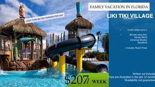 ©2011 WorldVentures Marketing,
LLC
$207 WEEK/
FAMILY VACATION IN FLORIDA
LIKI TIKI VILLAGE
Condo sleeps up to 4

Minutes away from
Disney World
Universal Studios
SeaWorld

Includes Resort Fees
*Airfare not Included
*Trips are illustrated in the last 12 months
*Availability not guaranteed
ORLANDO, FL
LESS THAN $8 PER PERSON PER DAY
 