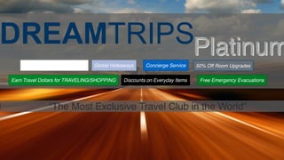 DREAMTRIPSPlatinum
“The Most Exclusive Travel Club in the World”
Access to 1000+ DreamTrips Concierge Service
Discounts on Everyday Items
Global Hideaways
Earn Travel Dollars for TRAVELING/SHOPPING Free Emergency Evacuations
50% Off Room Upgrades
 
