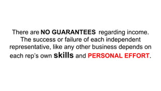 There are regarding income.
The success or failure of each independent
representative, like any other business depends on
each rep’s own skills and PERSONAL EFFORT.
NO GUARANTEES
 