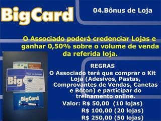 REGRAS O Associado terá que comprar o Kit Loja (Adesivos, Pastas, Comprovantes de Vendas, Canetas e Bóton) e participar do treinamento online. Valor: R$ 50,00  (10 lojas) R$ 100,00 (20 lojas) R$ 250,00 (50 lojas) O Associado poderá credenciar Lojas e ganhar 0,50% sobre o volume de venda da referida loja. 04.Bônus de Loja 
