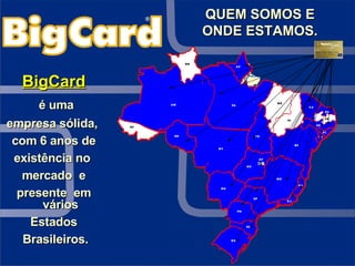QUEM SOMOS E ONDE ESTAMOS. BigCard é uma empresa sólida,  com 6 anos de existência no  mercado  e presente  em vários Estados Brasileiros. 