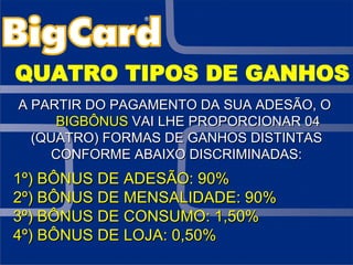 QUATRO TIPOS DE GANHOS A PARTIR DO PAGAMENTO DA SUA ADESÃO, O  BIGBÔNUS  VAI LHE PROPORCIONAR 04 (QUATRO) FORMAS DE GANHOS DISTINTAS CONFORME ABAIXO DISCRIMINADAS: 1º) BÔNUS DE ADESÃO: 90% 2º) BÔNUS DE MENSALIDADE: 90% 3º) BÔNUS DE CONSUMO: 1,50% 4º) BÔNUS DE LOJA: 0,50%  