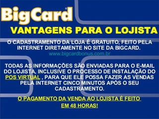 VANTAGENS PARA O LOJISTA O CADASTRAMENTO DA LOJA É GRATUITO, FEITO PELA INTERNET DIRETAMENTE NO SITE DA BIGCARD.   www.bigcardbonus.com.br TODAS AS INFORMAÇÕES SÃO ENVIADAS PARA O E-MAIL DO LOJISTA, INCLUSIVE O PROCESSO DE INSTALAÇÃO DO  POS VIRTUAL   , PARA QUE ELE POSSA FAZER AS VENDAS PELA INTERNET CINCO MINUTOS APÓS O SEU CADASTRAMENTO. O PAGAMENTO DA VENDA AO LOJISTA É FEITO  EM 48 HORAS! 