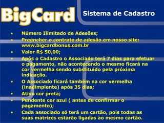Sistema de Cadastro Número Ilimitado de Adesões; Preencher o contrato de adesão em nosso site: www.bigcardbonus.com.br Valor R$ 50,00; Após o Cadastro o Associado terá 7 dias para efetuar o pagamento, não acontecendo o mesmo ficará na cor vermelha sendo substituído pela próxima indicação. O Associado ficará também na cor vermelha (inadimplente) após 35 dias; Ativo cor preta; Pendente cor azul ( antes de confirmar o pagamento); Cada associado só terá um cartão, pois todas as suas matrizes estarão ligadas ao mesmo cartão. 